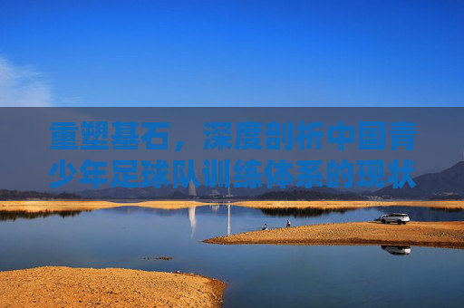 重塑基石,深度剖析中国青少年足球队训练体系的现状与未来