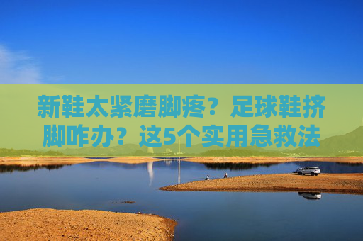 新鞋太紧磨脚疼？足球鞋挤脚咋办？这5个实用急救法让你秒变大脚板