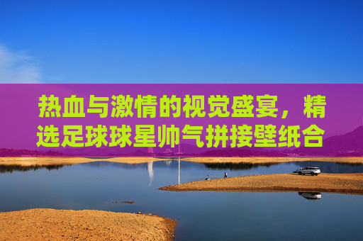 热血与激情的视觉盛宴,精选足球球星帅气拼接壁纸合集