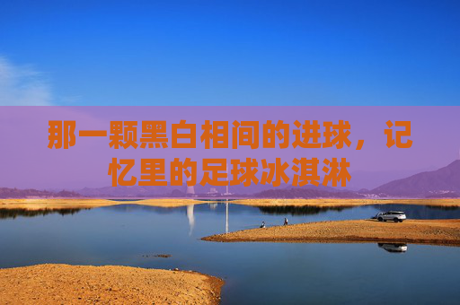 那一颗黑白相间的进球，记忆里的足球冰淇淋