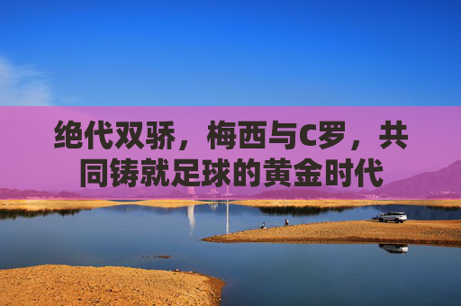 绝代双骄,梅西与C罗,共同铸就足球的黄金时代