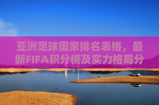亚洲足球国家排名表格,最新FIFA积分榜及实力格局分析