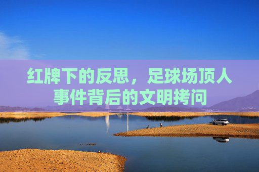 红牌下的反思,足球场顶人事件背后的文明拷问