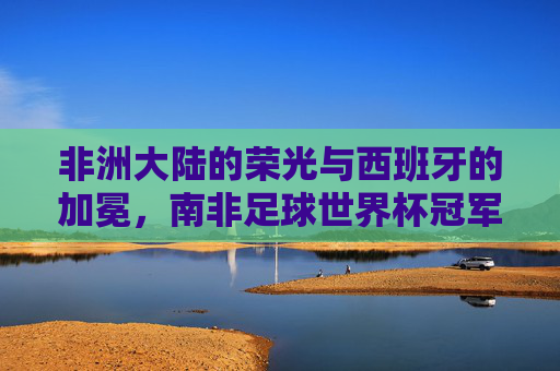 非洲大陆的荣光与西班牙的加冕,南非足球世界杯冠军的永恒记忆