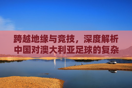 跨越地缘与竞技,深度解析中国对澳大利亚足球的复杂态度