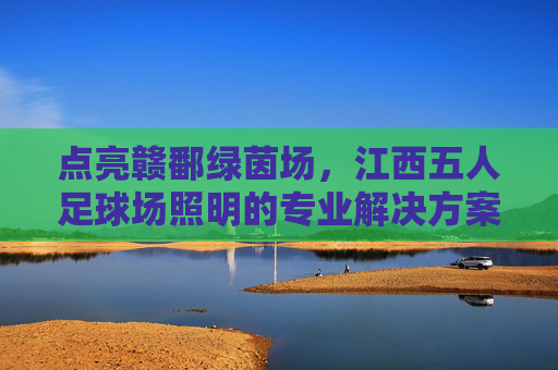 点亮赣鄱绿茵场,江西五人足球场照明的专业解决方案与未来趋势