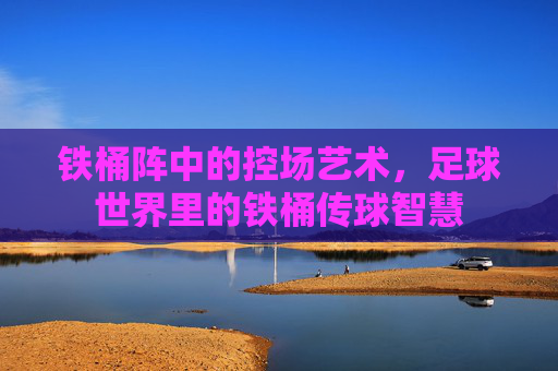 铁桶阵中的控场艺术,足球世界里的铁桶传球智慧