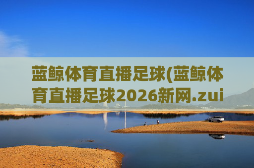 蓝鲸体育直播足球(蓝鲸体育直播足球2026新网.zuixinwang.中国)