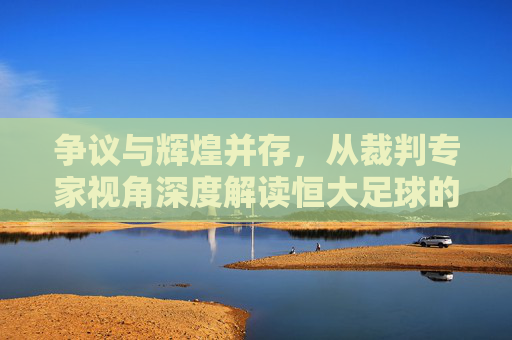 争议与辉煌并存,从裁判专家视角深度解读恒大足球的判罚罗生门