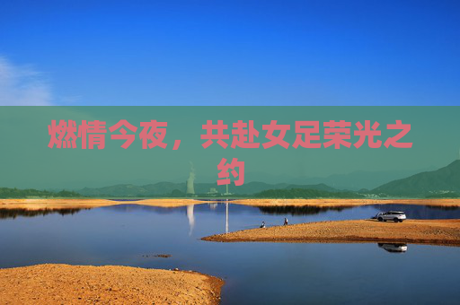 燃情今夜,共赴女足荣光之约