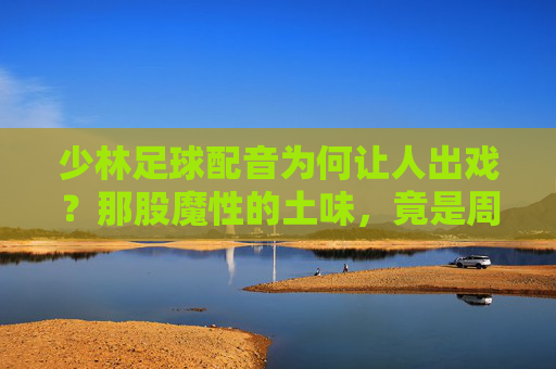 少林足球配音为何让人出戏?那股魔性的土味,竟是周星驰的神来之笔