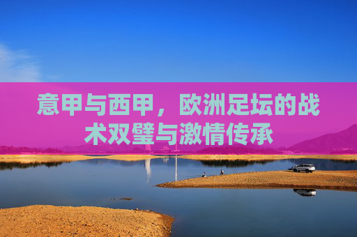 意甲与西甲，欧洲足坛的战术双璧与激情传承