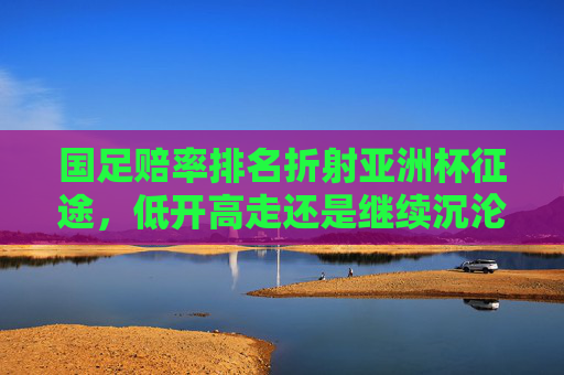 国足赔率排名折射亚洲杯征途,低开高走还是继续沉沦?