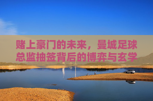 赌上豪门的未来,曼城足球总监抽签背后的博弈与玄学