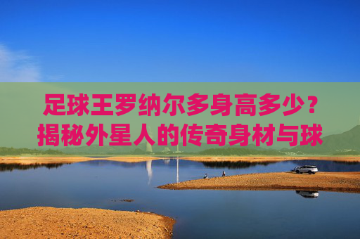 足球王罗纳尔多身高多少?揭秘外星人的传奇身材与球场统治力