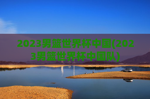 2023男篮世界杯中国(2023男篮世界杯中国队)