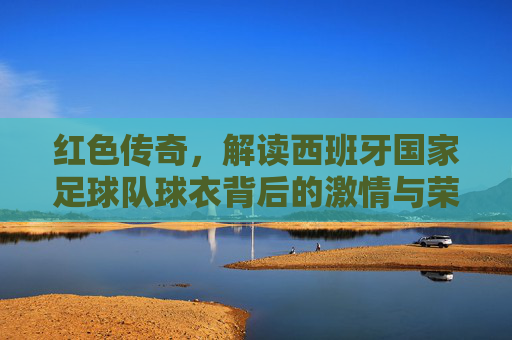 红色传奇,解读西班牙国家足球队球衣背后的激情与荣耀