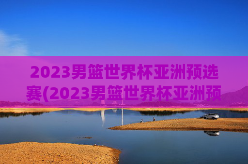 2023男篮世界杯亚洲预选赛(2023男篮世界杯亚洲预选赛中国日本)