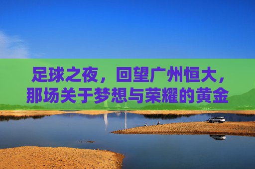 足球之夜,回望广州恒大,那场关于梦想与荣耀的黄金风暴