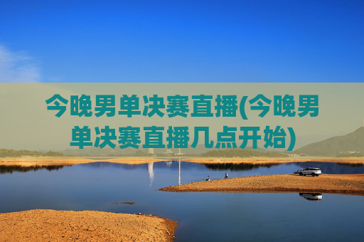 今晚男单决赛直播(今晚男单决赛直播几点开始)