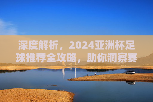 深度解析,2024亚洲杯足球推荐全攻略,助你洞察赛场风云