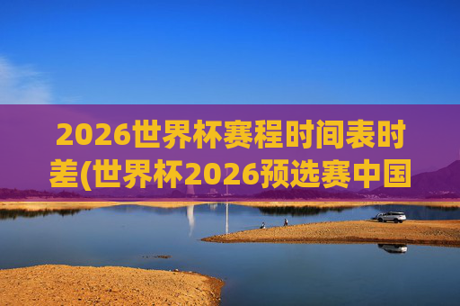 2026世界杯赛程时间表时差(世界杯2026预选赛中国队赛程)