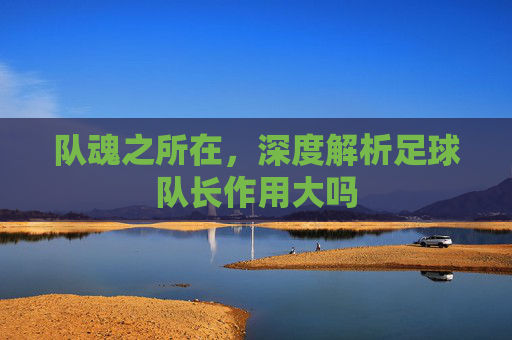 队魂之所在,深度解析足球队长作用大吗