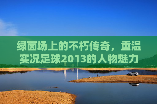 绿茵场上的不朽传奇,重温实况足球2013的人物魅力