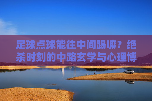 足球点球能往中间踢嘛?绝杀时刻的中路玄学与心理博弈