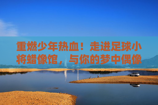 重燃少年热血！走进足球小将蜡像馆，与你的梦中偶像来场巅峰对决