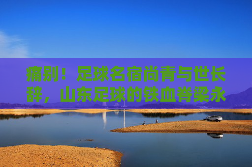 痛别!足球名宿尚青与世长辞,山东足球的铁血脊梁永存