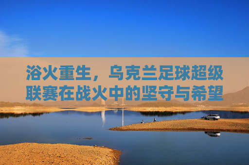 浴火重生,乌克兰足球超级联赛在战火中的坚守与希望