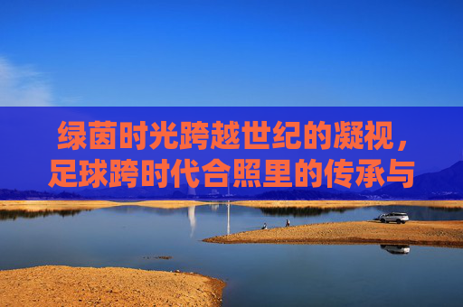 绿茵时光跨越世纪的凝视，足球跨时代合照里的传承与永恒