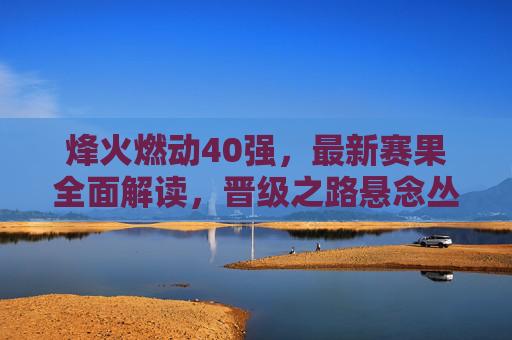 烽火燃动40强,最新赛果全面解读,晋级之路悬念丛生