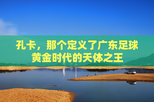 孔卡,那个定义了广东足球黄金时代的天体之王