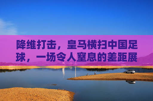 降维打击，皇马横扫中国足球，一场令人窒息的差距展示