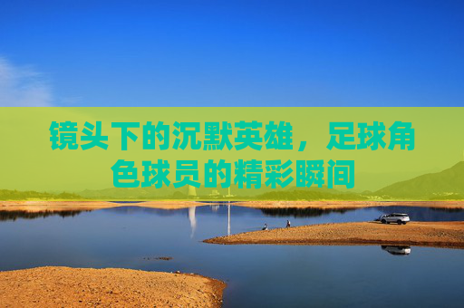 镜头下的沉默英雄,足球角色球员的精彩瞬间