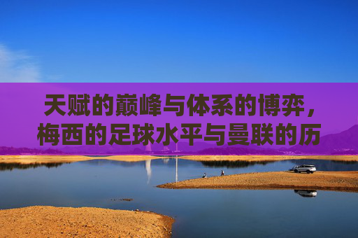 天赋的巅峰与体系的博弈,梅西的足球水平与曼联的历史坐标