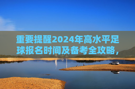 重要提醒2024年高水平足球报名时间及备考全攻略,抓住机遇,圆梦名校