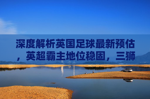 深度解析英国足球最新预估,英超霸主地位稳固,三狮军团迈向复兴新阶段