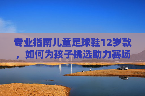 专业指南儿童足球鞋12岁款,如何为孩子挑选助力赛场突破的黄金战靴?
