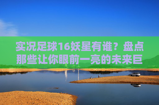 实况足球16妖星有谁?盘点那些让你眼前一亮的未来巨星