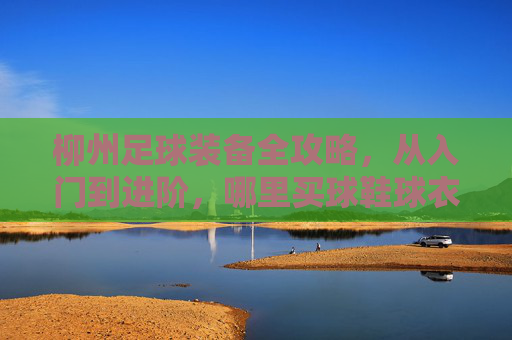 柳州足球装备全攻略,从入门到进阶,哪里买球鞋球衣最靠谱?