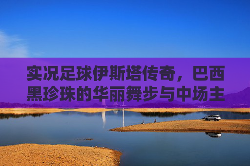 实况足球伊斯塔传奇,巴西黑珍珠的华丽舞步与中场主宰力