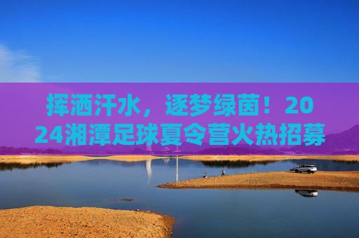 挥洒汗水,逐梦绿茵!2024湘潭足球夏令营火热招募中,给孩子一个不平凡的夏天