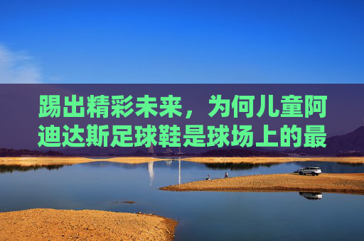 踢出精彩未来,为何儿童阿迪达斯足球鞋是球场上的最佳拍档