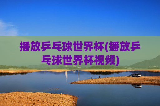 播放乒乓球世界杯(播放乒乓球世界杯视频)