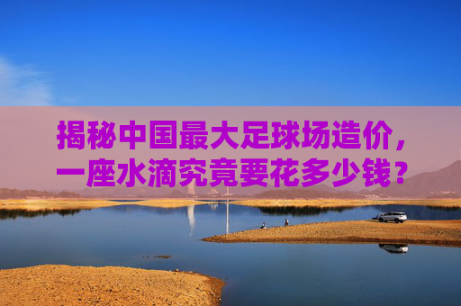 揭秘中国最大足球场造价,一座水滴究竟要花多少钱?