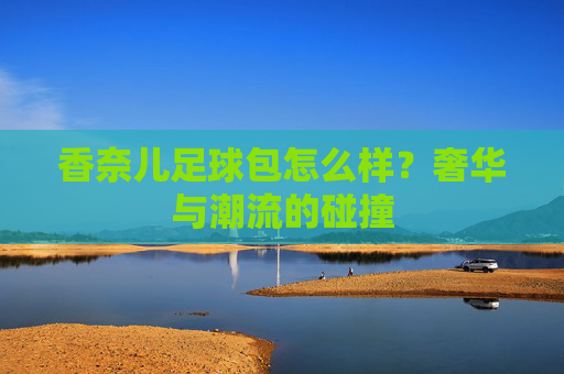 香奈儿足球包怎么样？奢华与潮流的碰撞