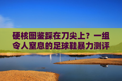 硬核图鉴踩在刀尖上?一组令人窒息的足球鞋暴力测评图